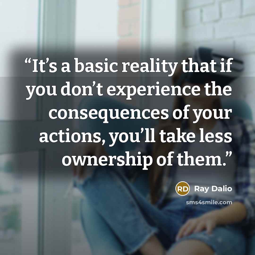“It’s a basic reality that if you don’t experience the consequences of your actions, you’ll take less ownership of them.” quote by Ray Dalio