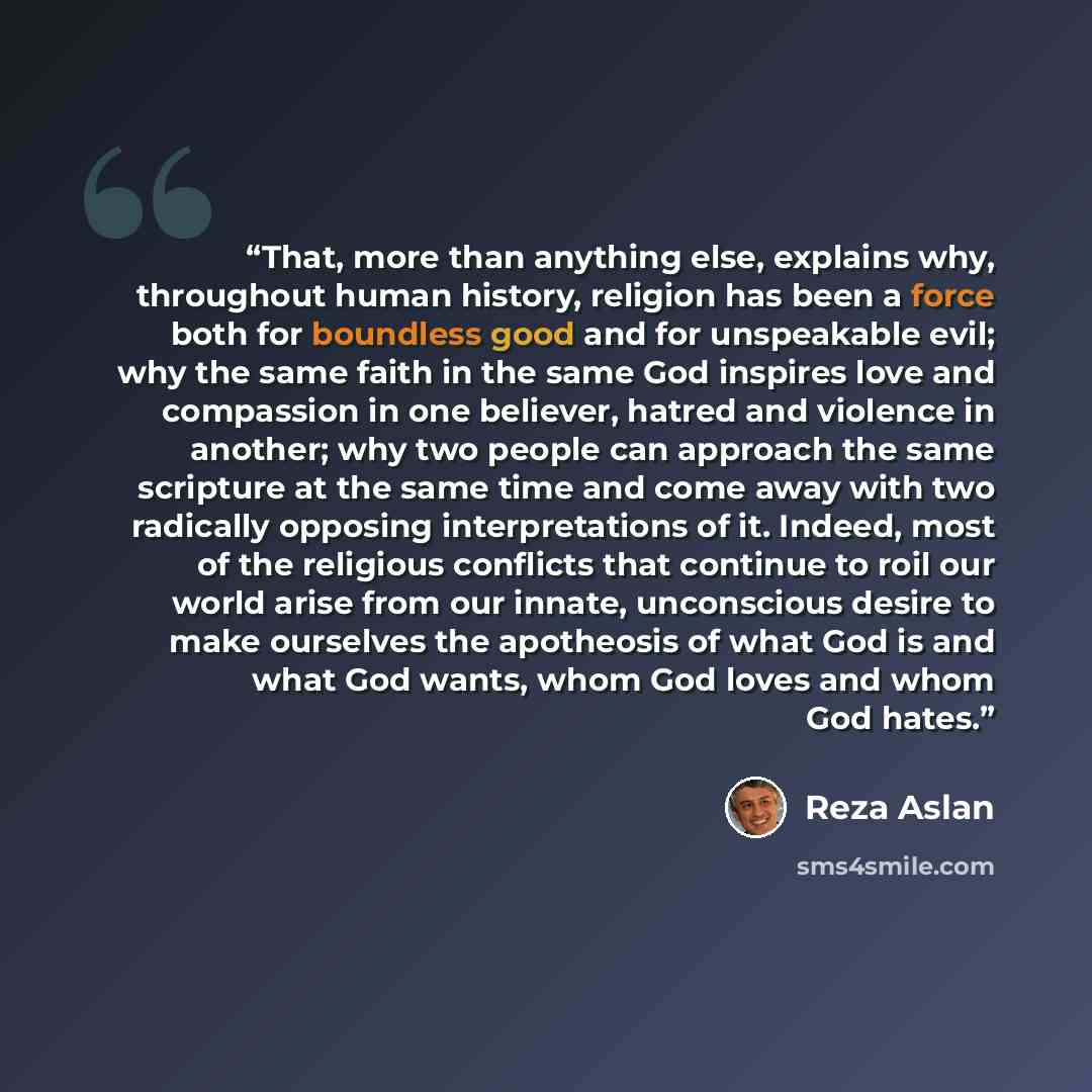 “That, more than anything else, explains why, throughout human history, religion has been a force both for boundless good and for unspeakable evil; why the same faith in the same God inspires love and compassion in one believer, hatred and violence in another; why two people can approach the same…” quote by Reza Aslan