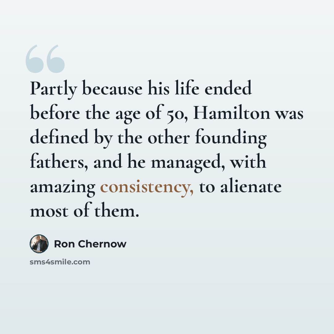 “Partly because his life ended before the age of 50, Hamilton was defined by the other founding fathers, and he managed, with amazing consistency, to alienate most of them.” quote by Ron Chernow