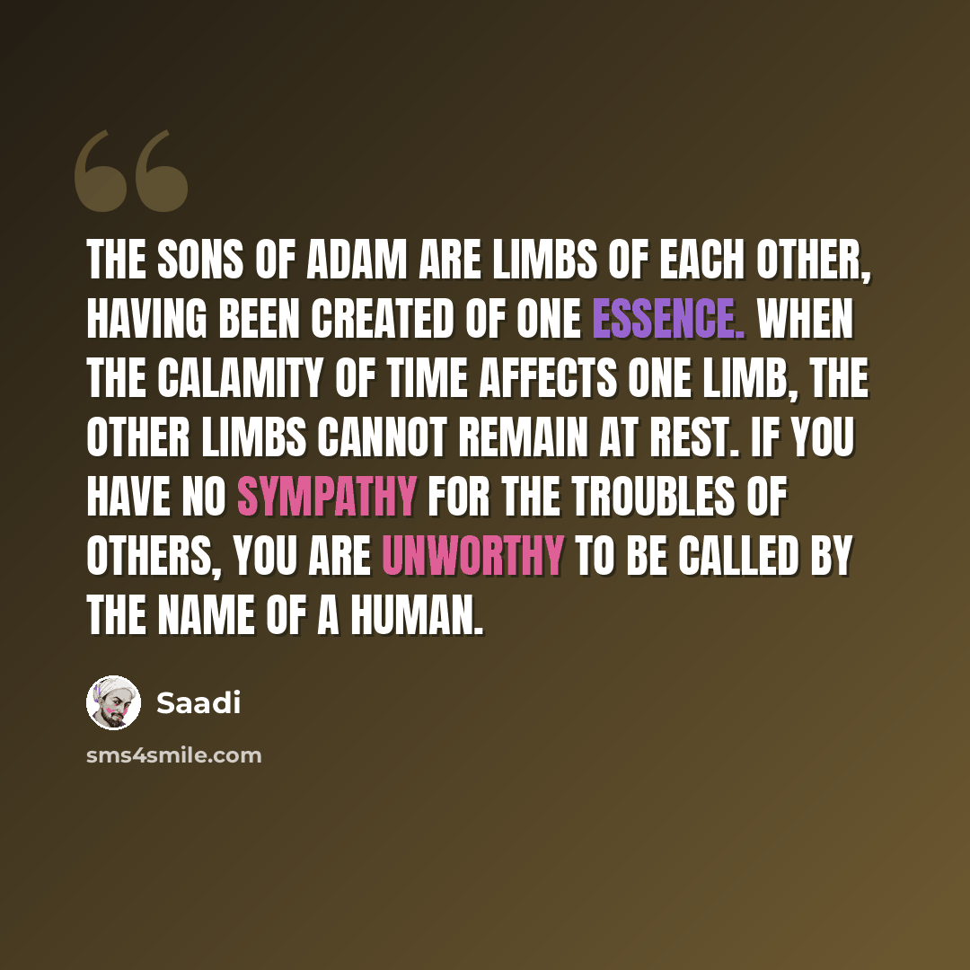 “The sons of Adam are limbs of each other, Having been created of one essence. When the calamity of time affects one limb, the other limbs cannot remain at rest. If you have no sympathy for the troubles of others, You are unworthy to be called by the name of a human.” quote by Saadi