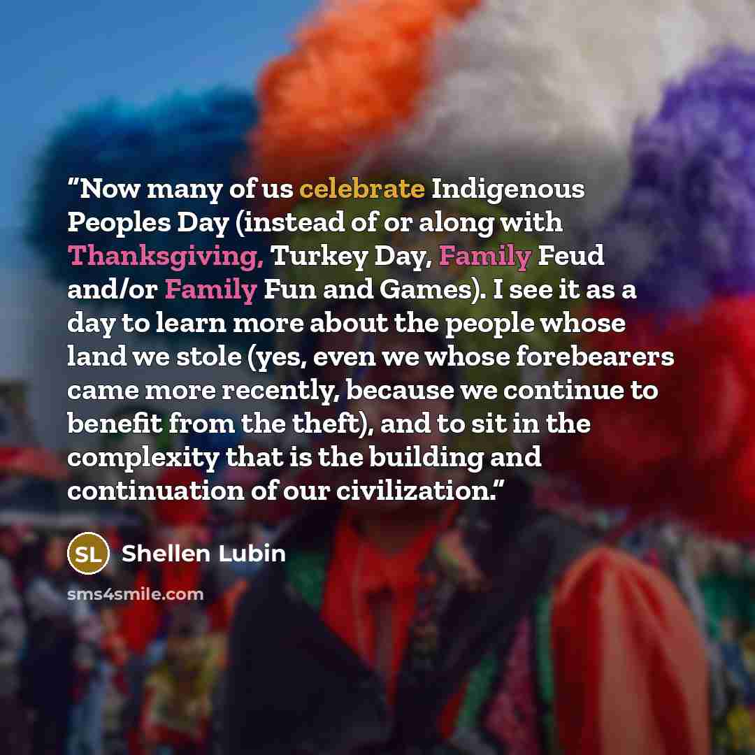 “Now many of us celebrate Indigenous Peoples Day (instead of or along with Thanksgiving, Turkey Day, Family Feud and/or Family Fun and Games). I see it as a day to learn more about the people whose land we stole (yes, even we whose forebearers came more recently, because we continue to benefit from…” quote by Shellen Lubin