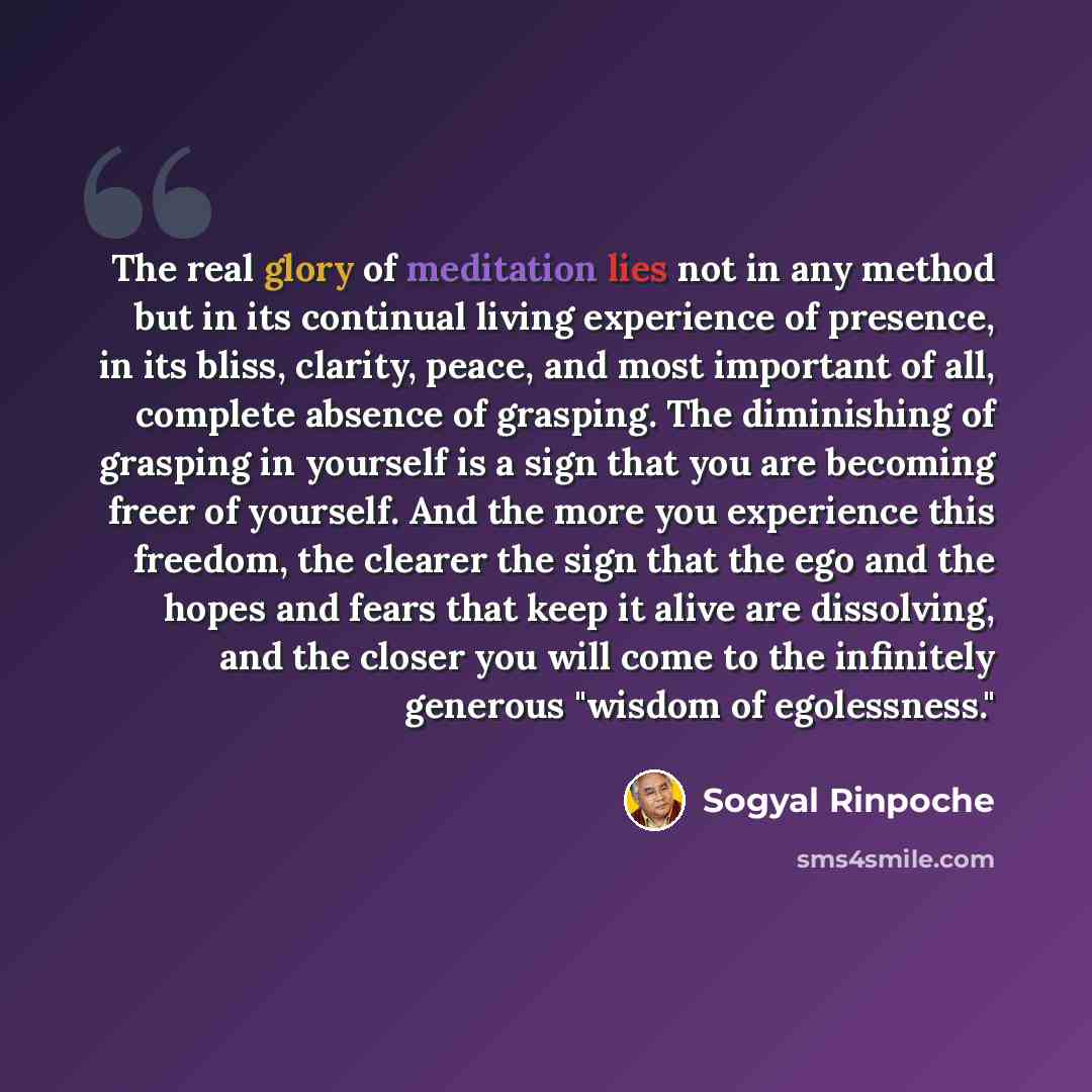 “The real glory of meditation lies not in any method but in its continual living experience of presence, in its bliss, clarity, peace, and most important of all, complete absence of grasping. The diminishing of grasping in yourself is a sign that you are becoming freer of yourself. And the more you…” quote by Sogyal Rinpoche