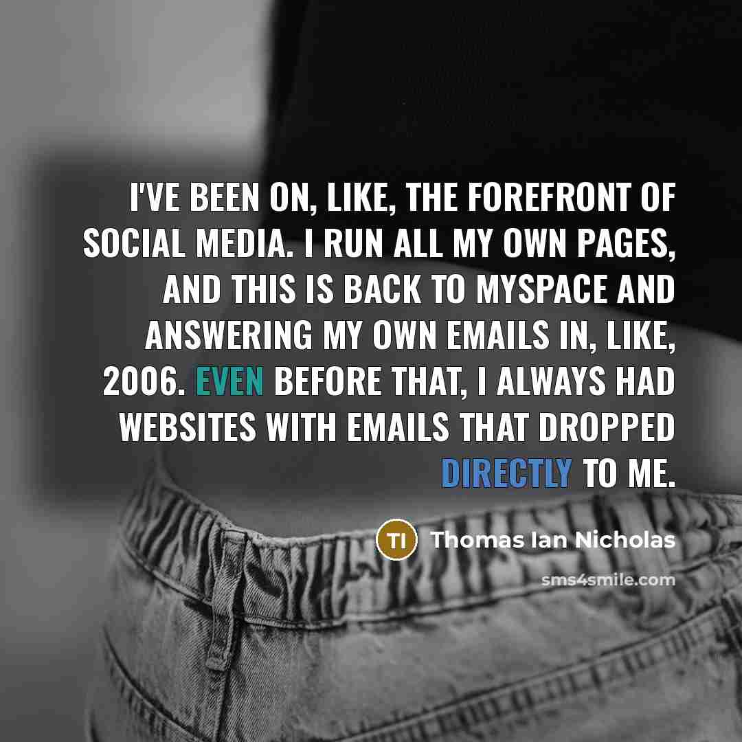 “I've been on, like, the forefront of social media. I run all my own pages, and this is back to MySpace and answering my own emails in, like, 2006. Even before that, I always had websites with emails that dropped directly to me.” quote by Thomas Ian Nicholas
