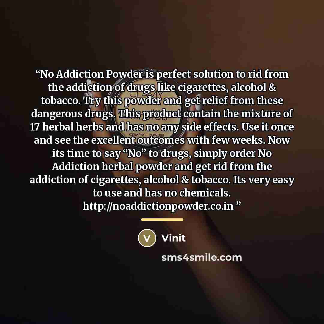 ““No Addiction Powder is perfect solution to rid from the addiction of drugs like cigarettes, alcohol & tobacco. Try this powder and get relief from these dangerous drugs. This product contain the mixture of 17 herbal herbs and has no any side effects. Use it once and see the excellent outcomes…” quote by Anonymous