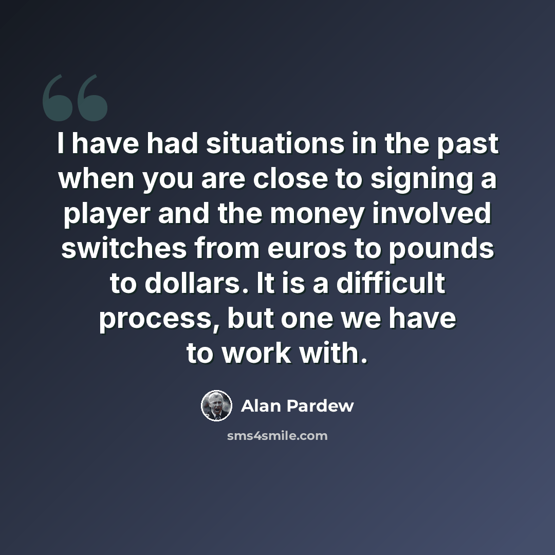 “I have had situations in the past when you are close to signing a player and the money involved switches from euros to pounds to dollars. It is a difficult process, but one we have to work with.” quote by Alan Pardew