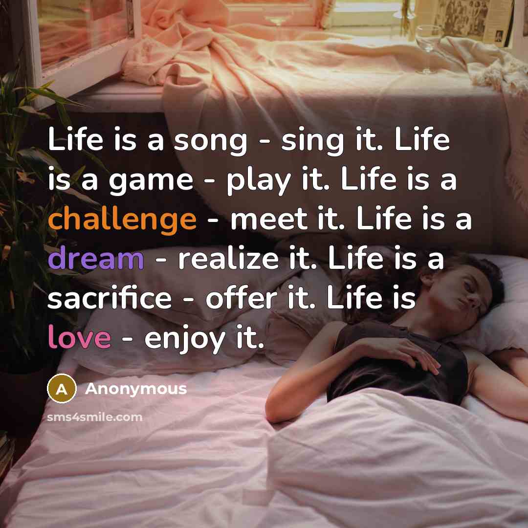 “Life is a song - sing it. Life is a game - play it. Life is a challenge - meet it. Life is a dream - realize it. Life is a sacrifice - offer it. Life is love - enjoy it.” quote by Anonymous
