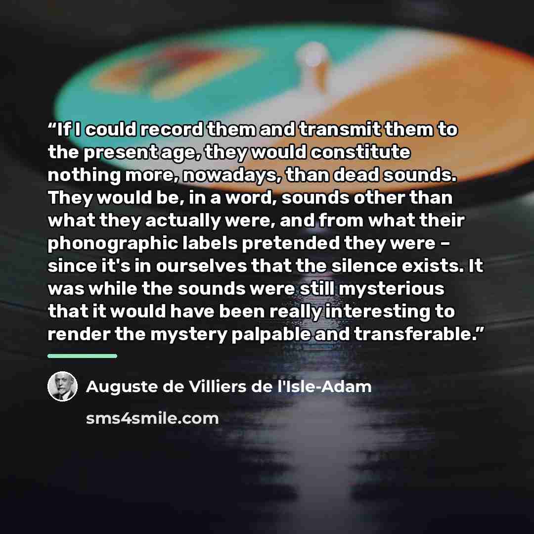 “If I could record them and transmit them to the present age, they would constitute nothing more, nowadays, than dead sounds. They would be, in a word, sounds other than what they actually were, and from what their phonographic labels pretended they were – since it's in ourselves that the silence…” quote by Auguste de Villiers de L'Isle-Adam