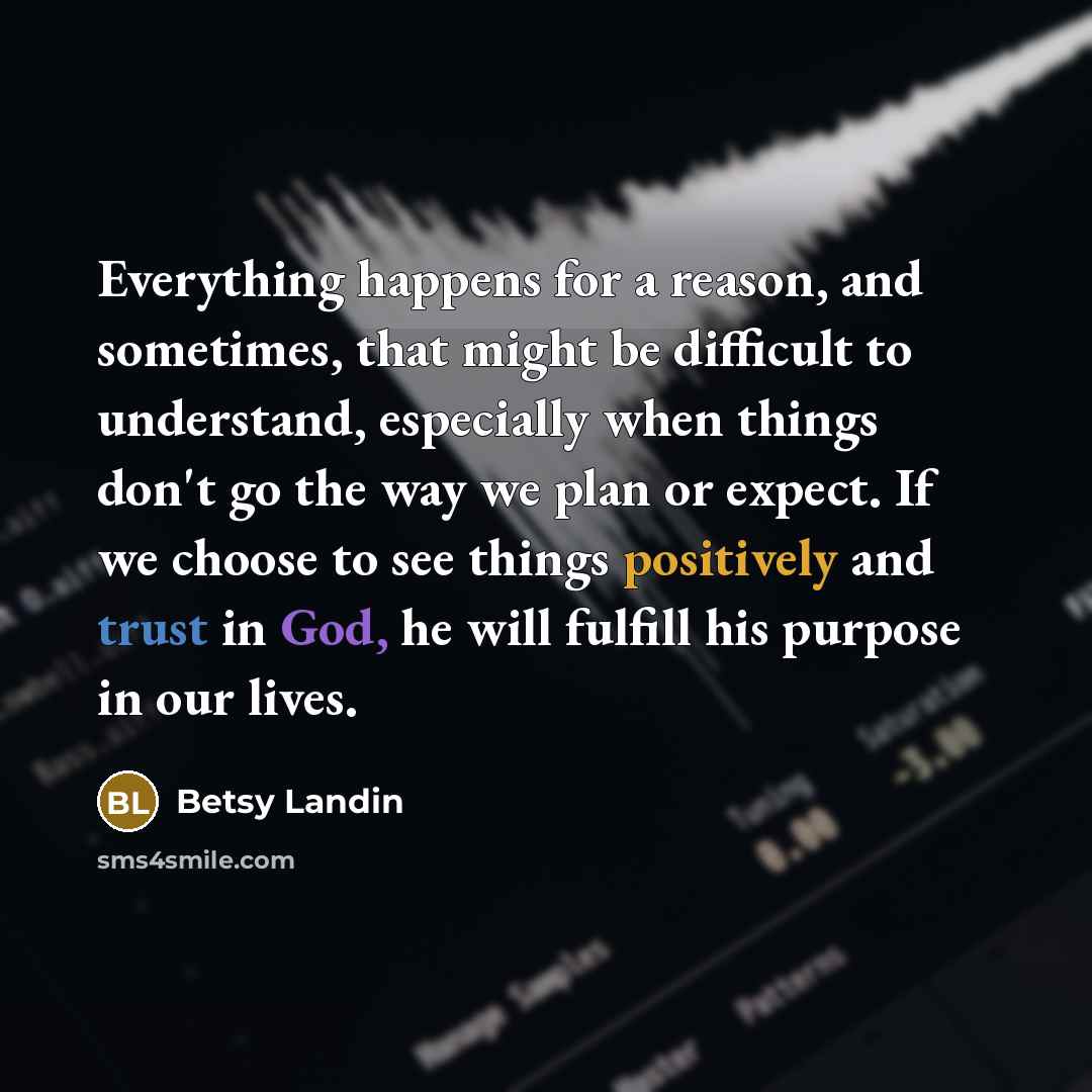 “Everything happens for a reason, and sometimes, that might be difficult to understand, especially when things don't go the way we plan or expect. If we choose to see things positively and trust in God, he will fulfill his purpose in our lives.” quote by Betsy Landin