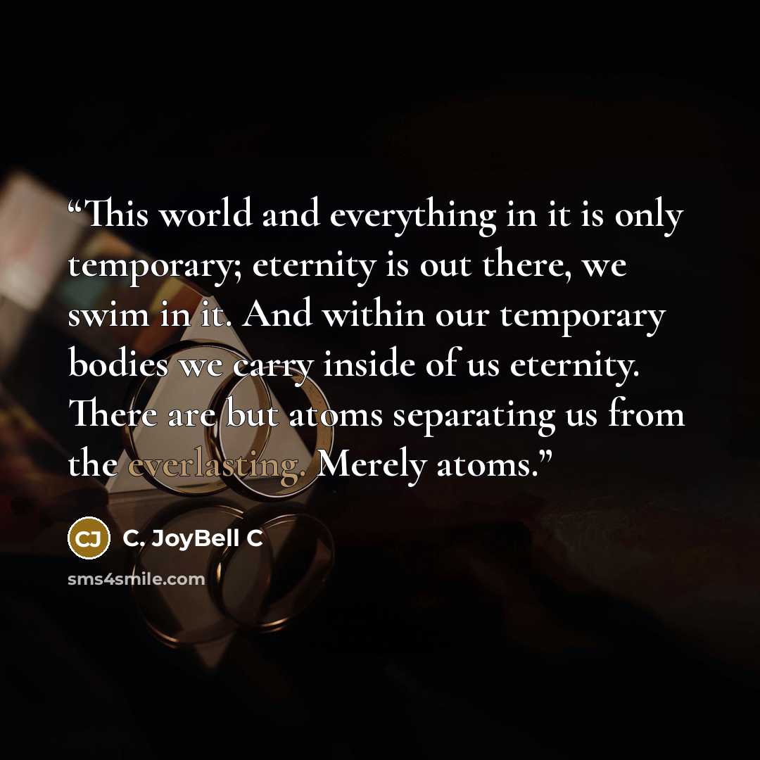 “This world and everything in it is only temporary; eternity is out there, we swim in it. And within our temporary bodies we carry inside of us eternity. There are but atoms separating us from the everlasting. Merely atoms.” quote by C. JoyBell C