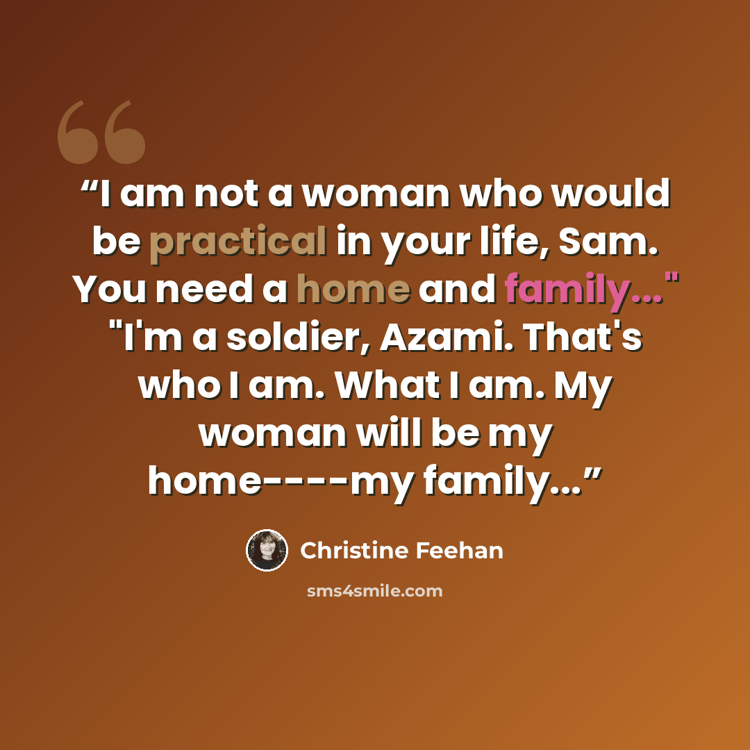 “I am not a woman who would be practical in your life, Sam. You need a home and family..." "I'm a soldier, Azami. That's who I am. What I am. My woman will be my home----my family...” quote by Christine Feehan