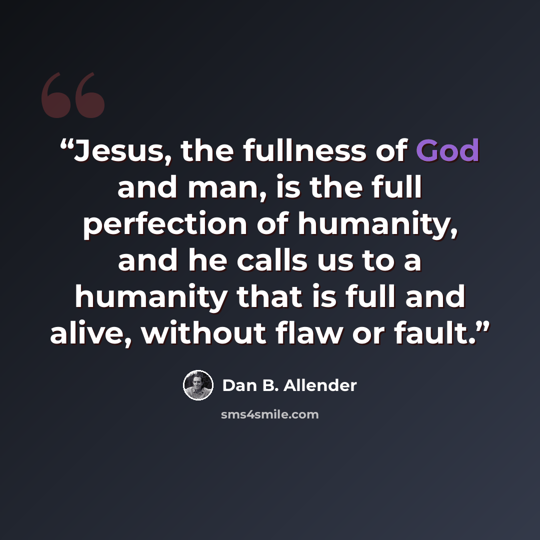 “Jesus, the fullness of God and man, is the full perfection of humanity, and he calls us to a humanity that is full and alive, without flaw or fault.” quote by Dan B. Allender