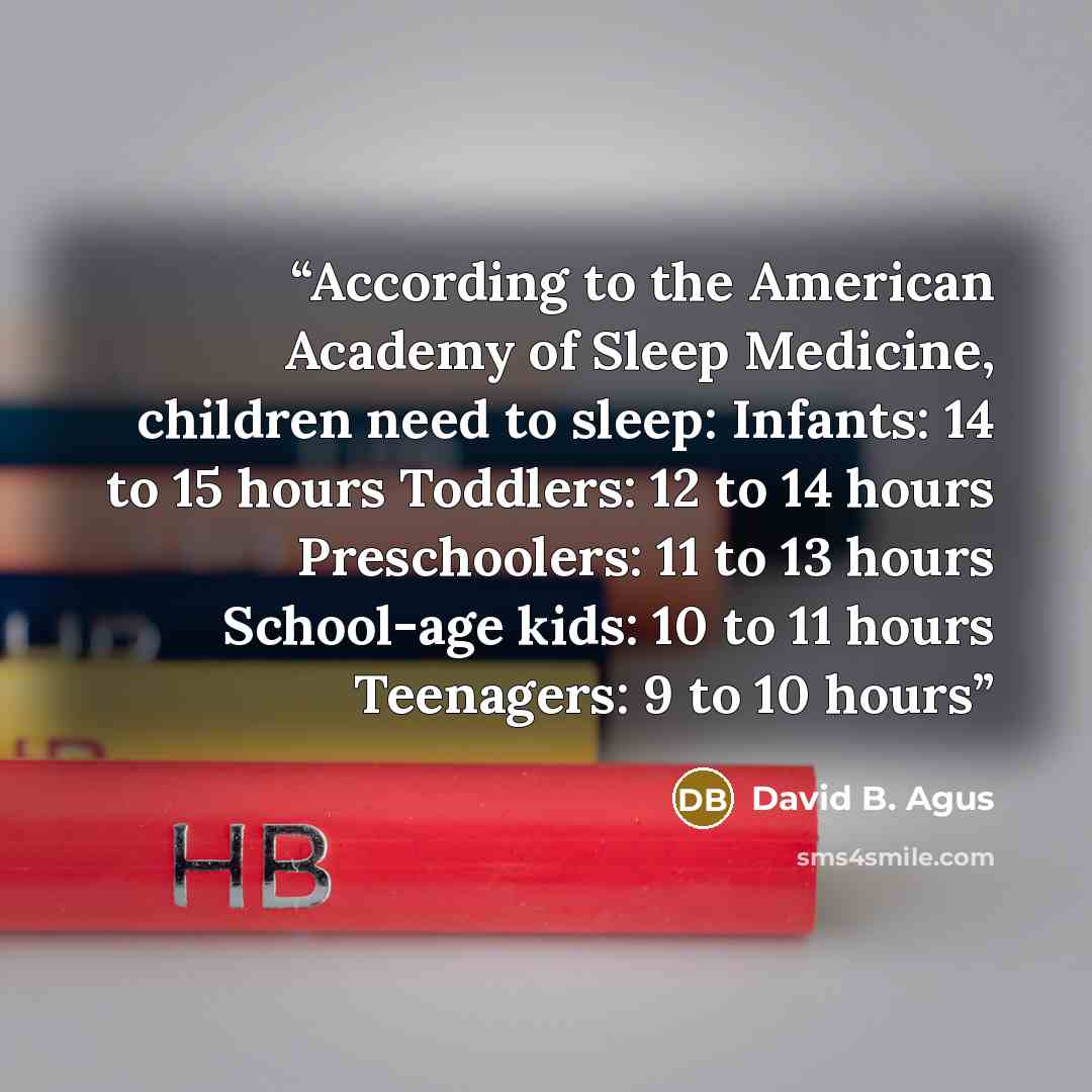 “According to the American Academy of Sleep Medicine, children need to sleep: Infants: 14 to 15 hours Toddlers: 12 to 14 hours Preschoolers: 11 to 13 hours School-age kids: 10 to 11 hours Teenagers: 9 to 10 hours” quote by David B. Agus