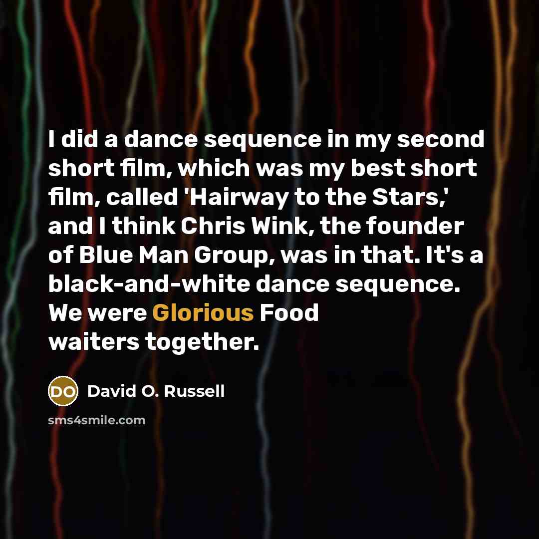 “I did a dance sequence in my second short film, which was my best short film, called 'Hairway to the Stars,' and I think Chris Wink, the founder of Blue Man Group, was in that. It's a black-and-white dance sequence. We were Glorious Food waiters together.” quote by David O. Russell