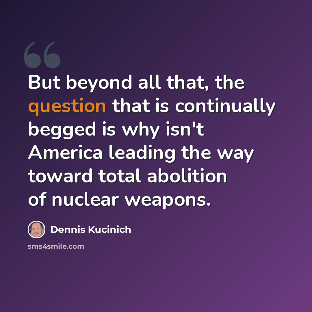 “But beyond all that, the question that is continually begged is why isn't America leading the way toward total abolition of nuclear weapons.” quote by Dennis Kucinich