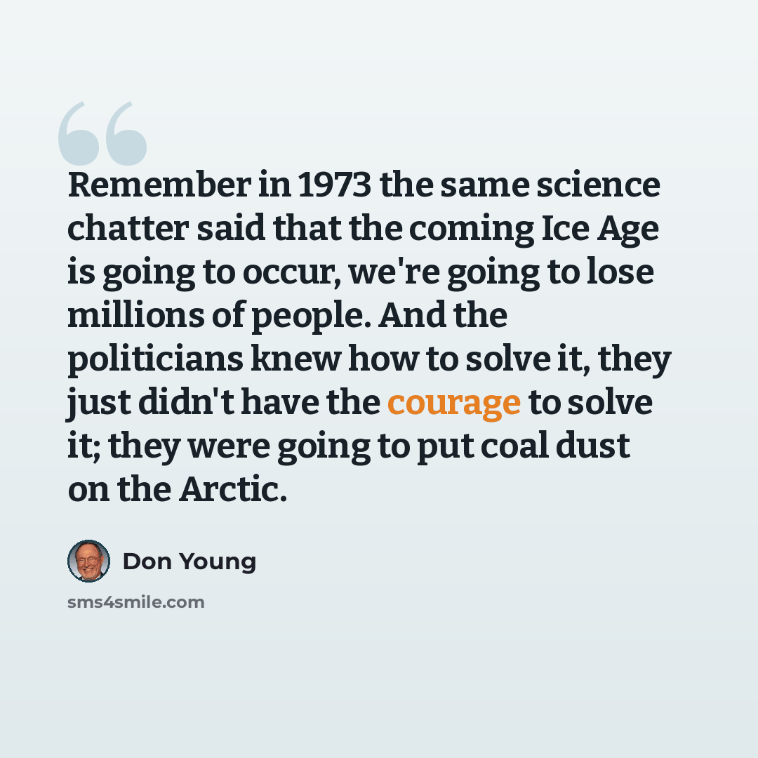 “Remember in 1973 the same science chatter said that the coming Ice Age is going to occur, we're going to lose millions of people. And the politicians knew how to solve it, they just didn't have the courage to solve it; they were going to put coal dust on the Arctic.” quote by Don Young