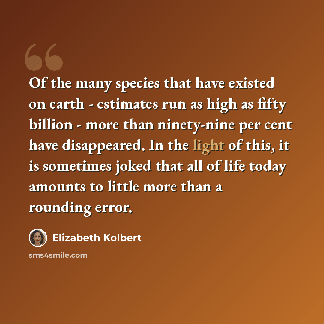 “Of the many species that have existed on earth - estimates run as high as fifty billion - more than ninety-nine per cent have disappeared. In the light of this, it is sometimes joked that all of life today amounts to little more than a rounding error.” quote by Elizabeth Kolbert