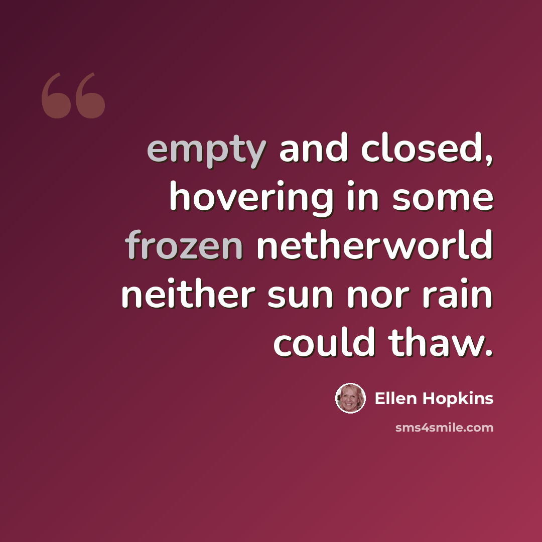 “empty and closed, hovering in some frozen netherworld neither sun nor rain could thaw.” quote by Ellen Hopkins