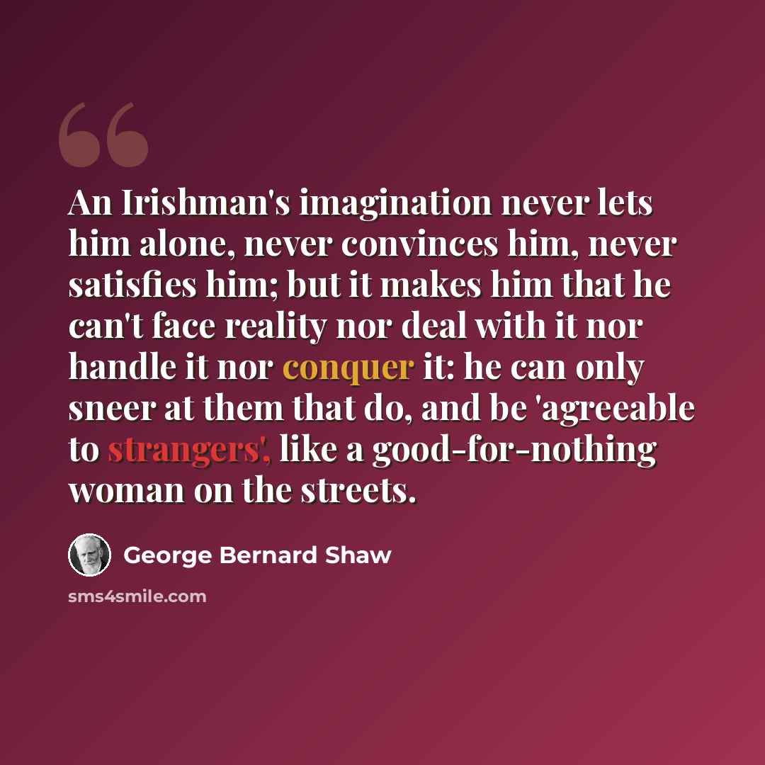 “An Irishman's imagination never lets him alone, never convinces him, never satisfies him; but it makes him that he can't face reality nor deal with it nor handle it nor conquer it: he can only sneer at them that do, and be 'agreeable to strangers', like a good-for-nothing woman on the streets.” quote by George Bernard Shaw