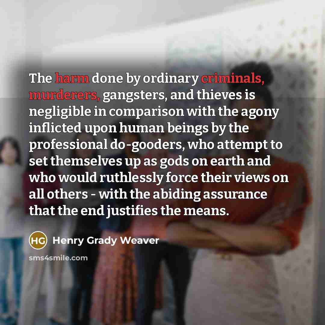 “The harm done by ordinary criminals, murderers, gangsters, and thieves is negligible in comparison with the agony inflicted upon human beings by the professional do-gooders, who attempt to set themselves up as gods on earth and who would ruthlessly force their views on all others - with the…” quote by Henry Grady Weaver
