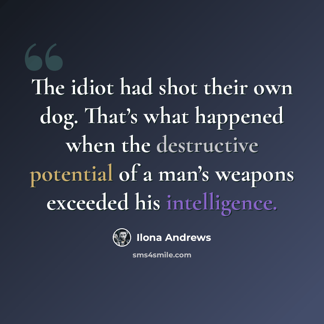 “The idiot had shot their own dog. That’s what happened when the destructive potential of a man’s weapons exceeded his intelligence.” quote by Ilona Andrews