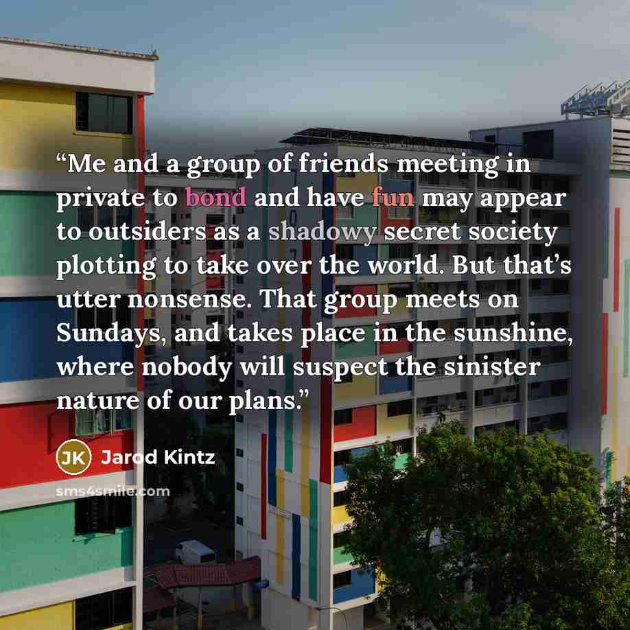 “Me and a group of friends meeting in private to bond and have fun may appear to outsiders as a shadowy secret society plotting to take over the world. But that’s utter nonsense. That group meets on Sundays, and takes place in the sunshine, where nobody will suspect the sinister nature of our plans.” quote by Jarod Kintz