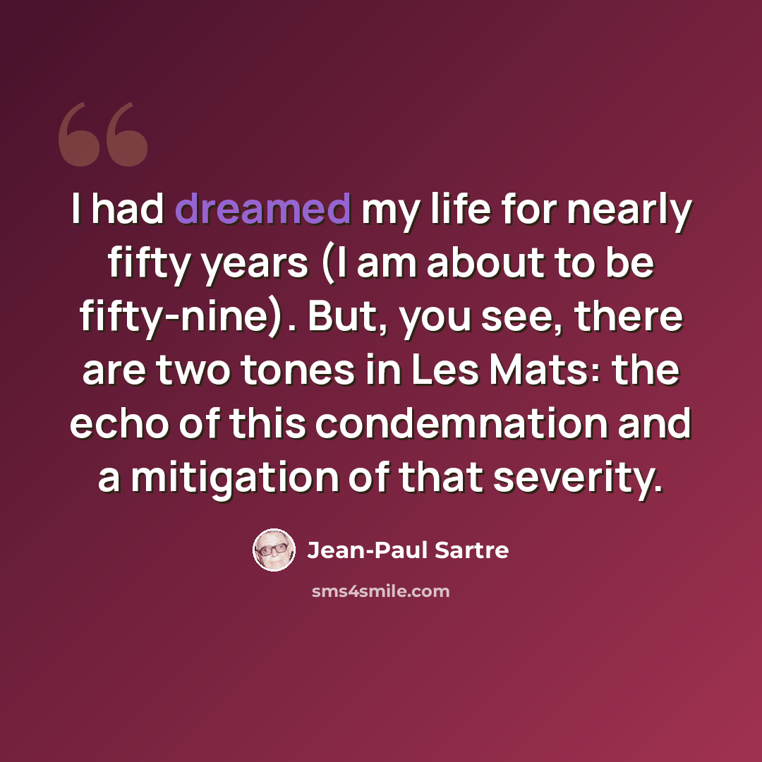 “I had dreamed my life for nearly fifty years (I am about to be fifty-nine). But, you see, there are two tones in Les Mats: the echo of this condemnation and a mitigation of that severity.” quote by Jean-Paul Sartre