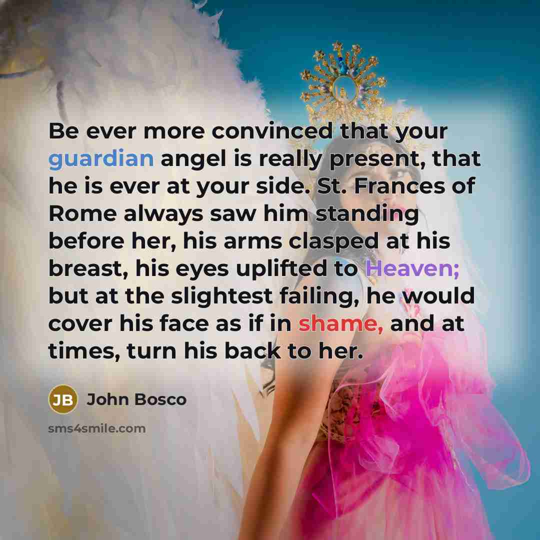 “Be ever more convinced that your guardian angel is really present, that he is ever at your side. St. Frances of Rome always saw him standing before her, his arms clasped at his breast, his eyes uplifted to Heaven; but at the slightest failing, he would cover his face as if in shame, and at times…” quote by John Bosco
