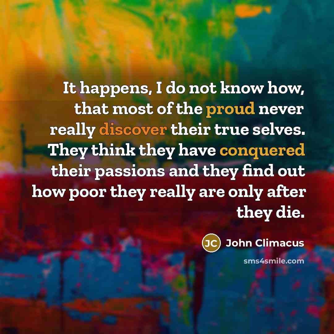 “It happens, I do not know how, that most of the proud never really discover their true selves. They think they have conquered their passions and they find out how poor they really are only after they die.” quote by John Climacus