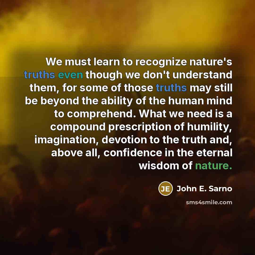 “We must learn to recognize nature's truths even though we don't understand them, for some of those truths may still be beyond the ability of the human mind to comprehend. What we need is a compound prescription of humility, imagination, devotion to the truth and, above all, confidence in the…” quote by John E. Sarno