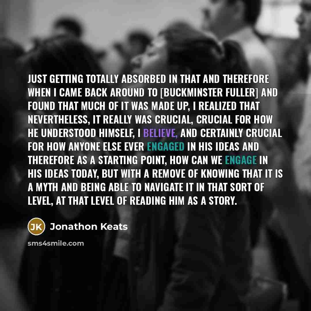“Just getting totally absorbed in that and therefore when I came back around to [Buckminster Fuller] and found that much of it was made up, I realized that nevertheless, it really was crucial, crucial for how he understood himself, I believe, and certainly crucial for how anyone else ever engaged…” quote by Jonathon Keats