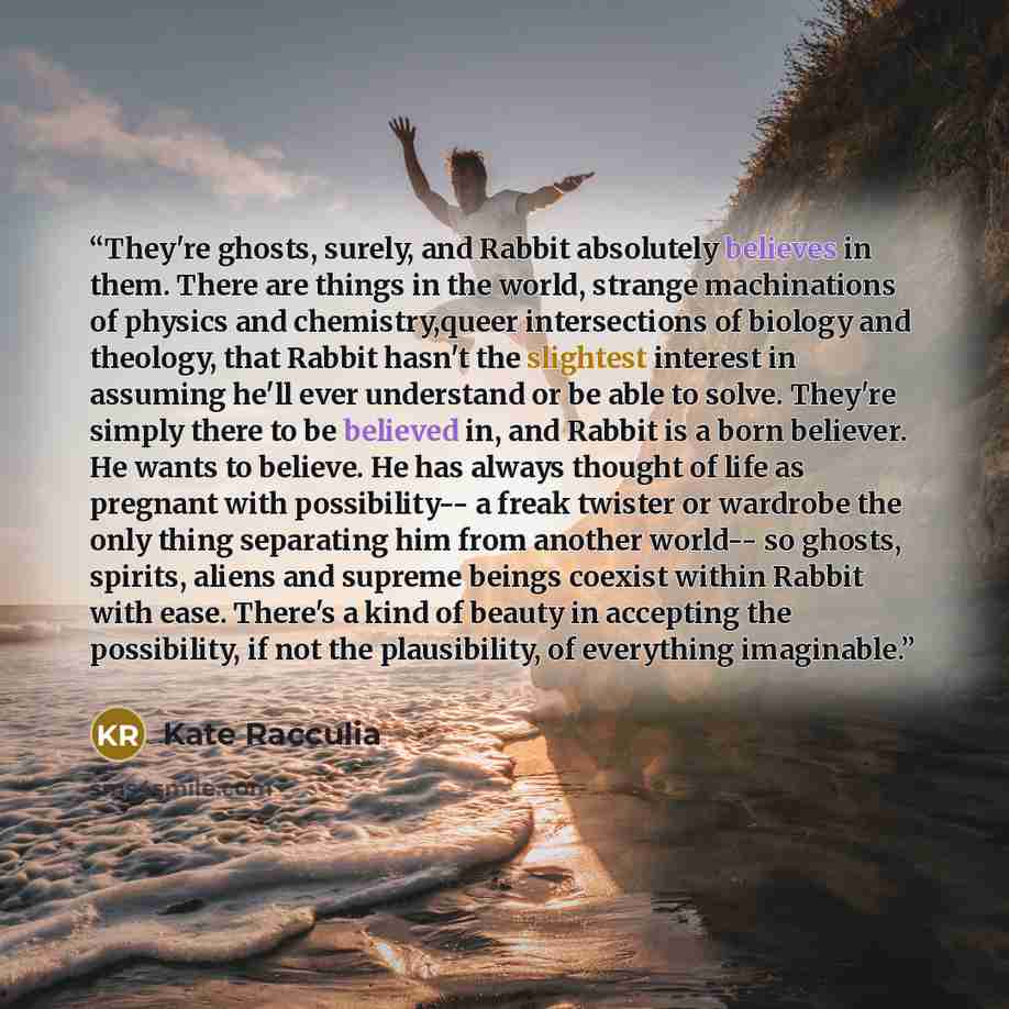 “They're ghosts, surely, and Rabbit absolutely believes in them. There are things in the world, strange machinations of physics and chemistry,queer intersections of biology and theology, that Rabbit hasn't the slightest interest in assuming he'll ever understand or be able to solve. They're simply…” quote by Kate Racculia