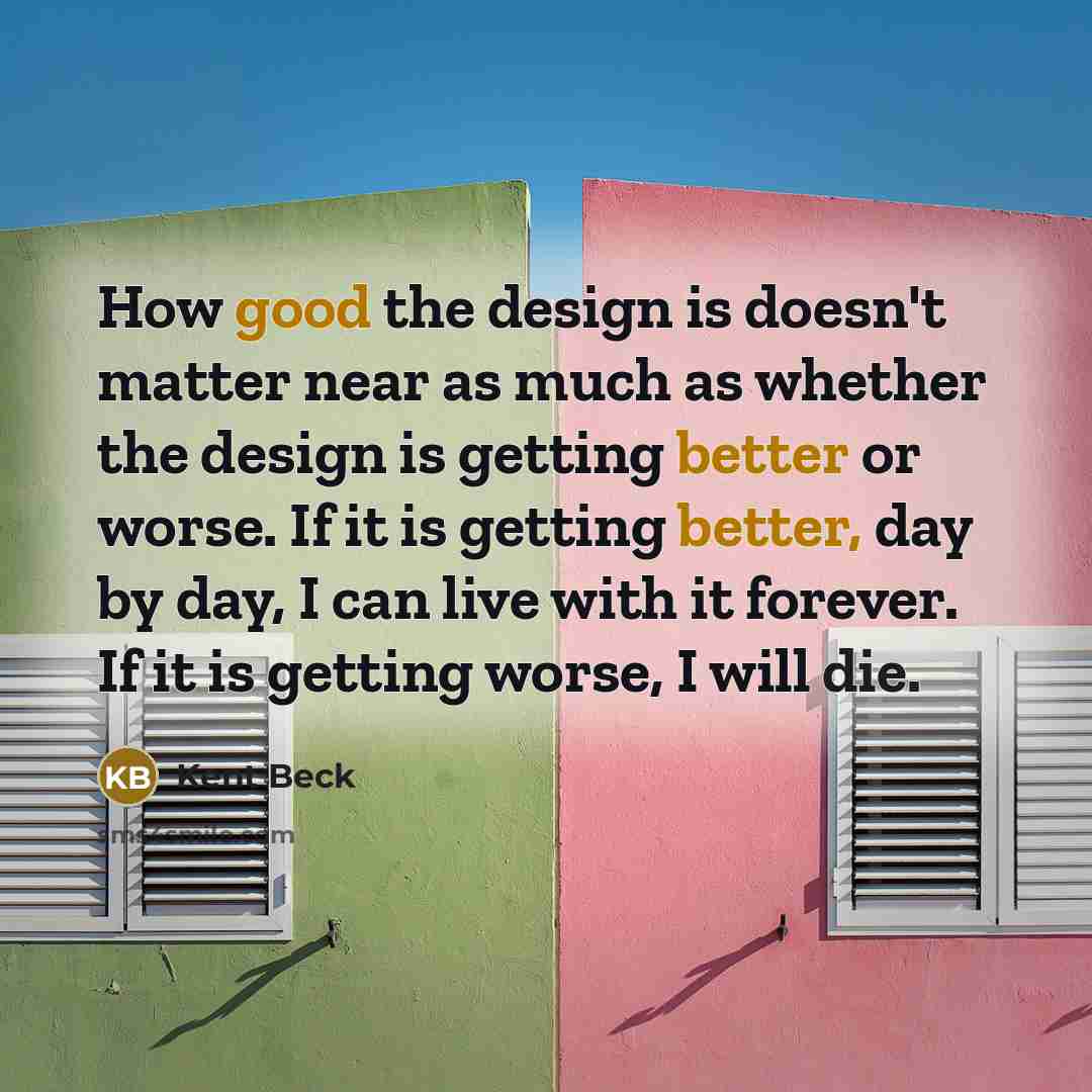 “How good the design is doesn't matter near as much as whether the design is getting better or worse. If it is getting better, day by day, I can live with it forever. If it is getting worse, I will die.” quote by Kent Beck