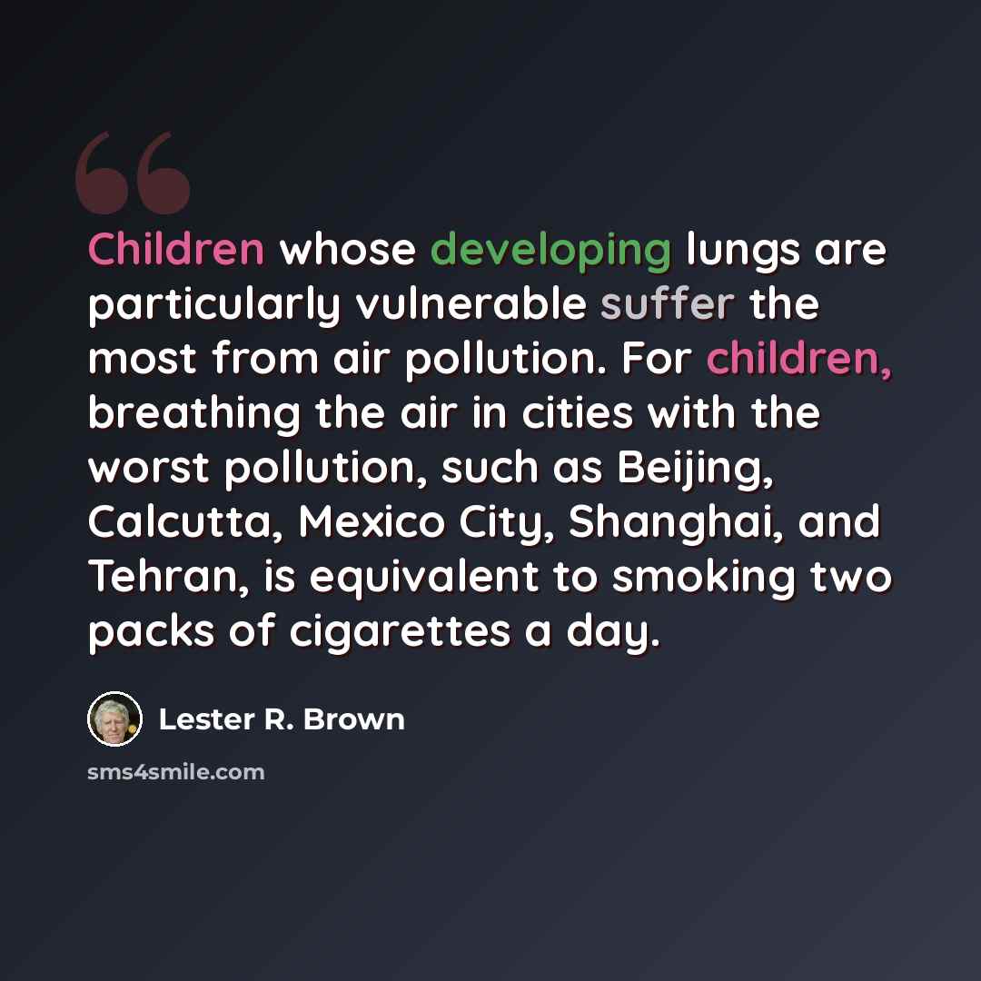 “Children whose developing lungs are particularly vulnerable suffer the most from air pollution. For children, breathing the air in cities with the worst pollution, such as Beijing, Calcutta, Mexico City, Shanghai, and Tehran, is equivalent to smoking two packs of cigarettes a day.” quote by Lester R. Brown