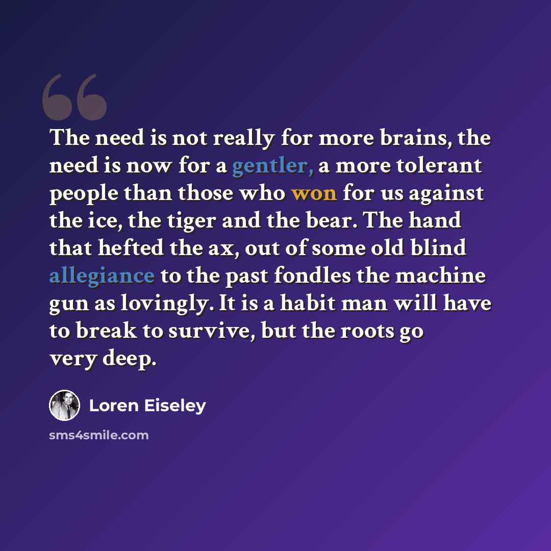“The need is not really for more brains, the need is now for a gentler, a more tolerant people than those who won for us against the ice, the tiger and the bear. The hand that hefted the ax, out of some old blind allegiance to the past fondles the machine gun as lovingly. It is a habit man will…” quote by Loren Eiseley