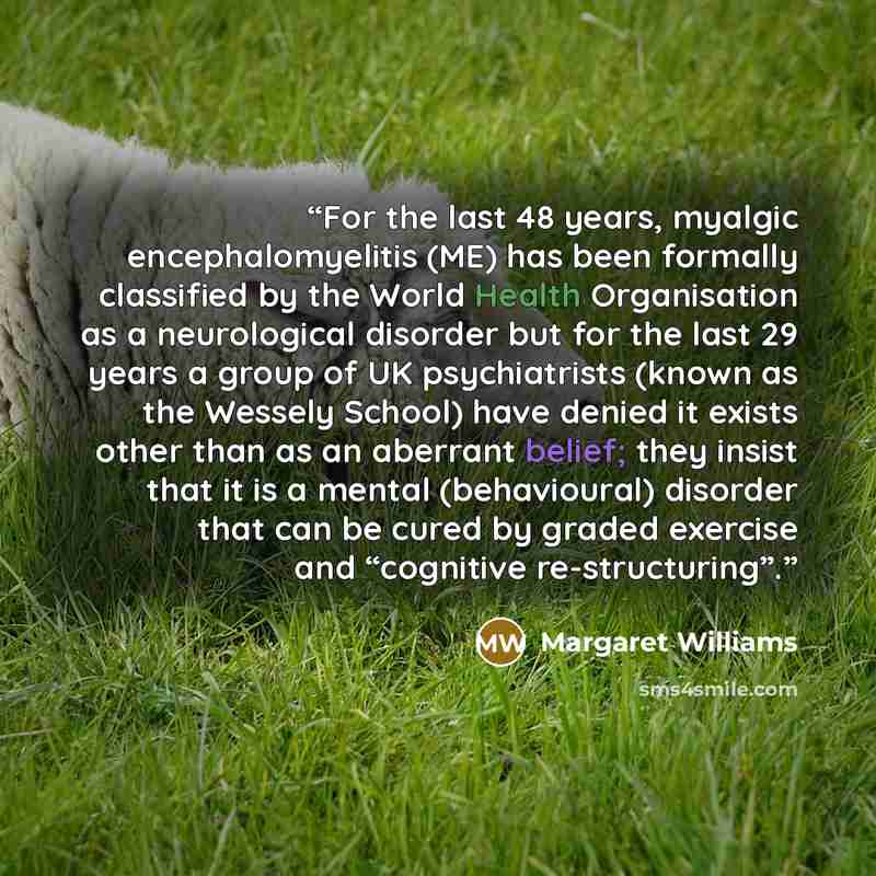 “For the last 48 years, myalgic encephalomyelitis (ME) has been formally classified by the World Health Organisation as a neurological disorder but for the last 29 years a group of UK psychiatrists (known as the Wessely School) have denied it exists other than as an aberrant belief; they insist…” quote by Margaret Williams