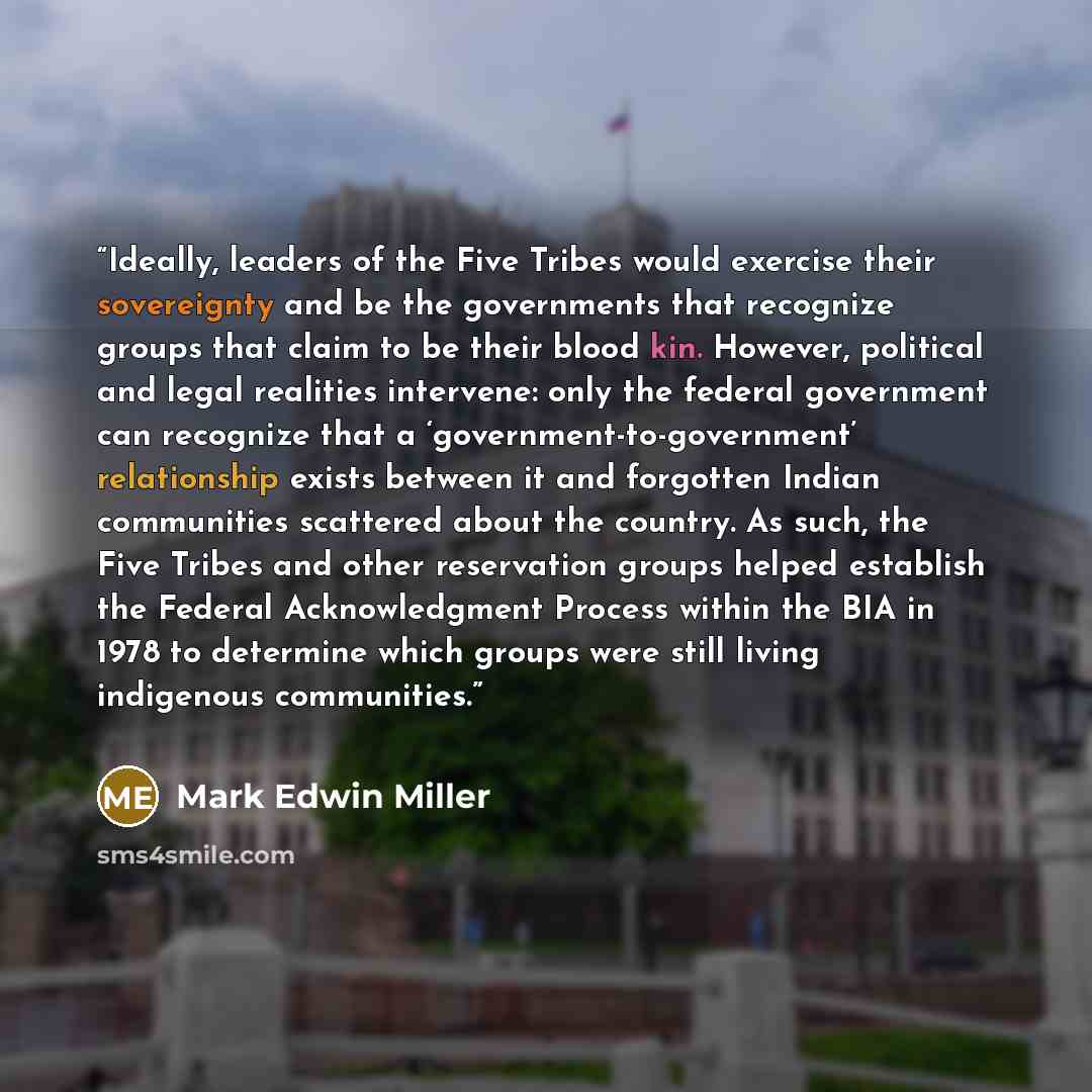 “Ideally, leaders of the Five Tribes would exercise their sovereignty and be the governments that recognize groups that claim to be their blood kin. However, political and legal realities intervene: only the federal government can recognize that a ‘government-to-government’ relationship exists…” quote by Mark Edwin Miller