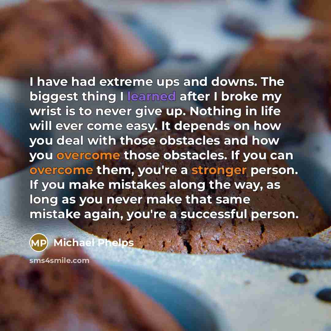 “I have had extreme ups and downs. The biggest thing I learned after I broke my wrist is to never give up. Nothing in life will ever come easy. It depends on how you deal with those obstacles and how you overcome those obstacles. If you can overcome them, you're a stronger person. If you make…” quote by Michael Phelps
