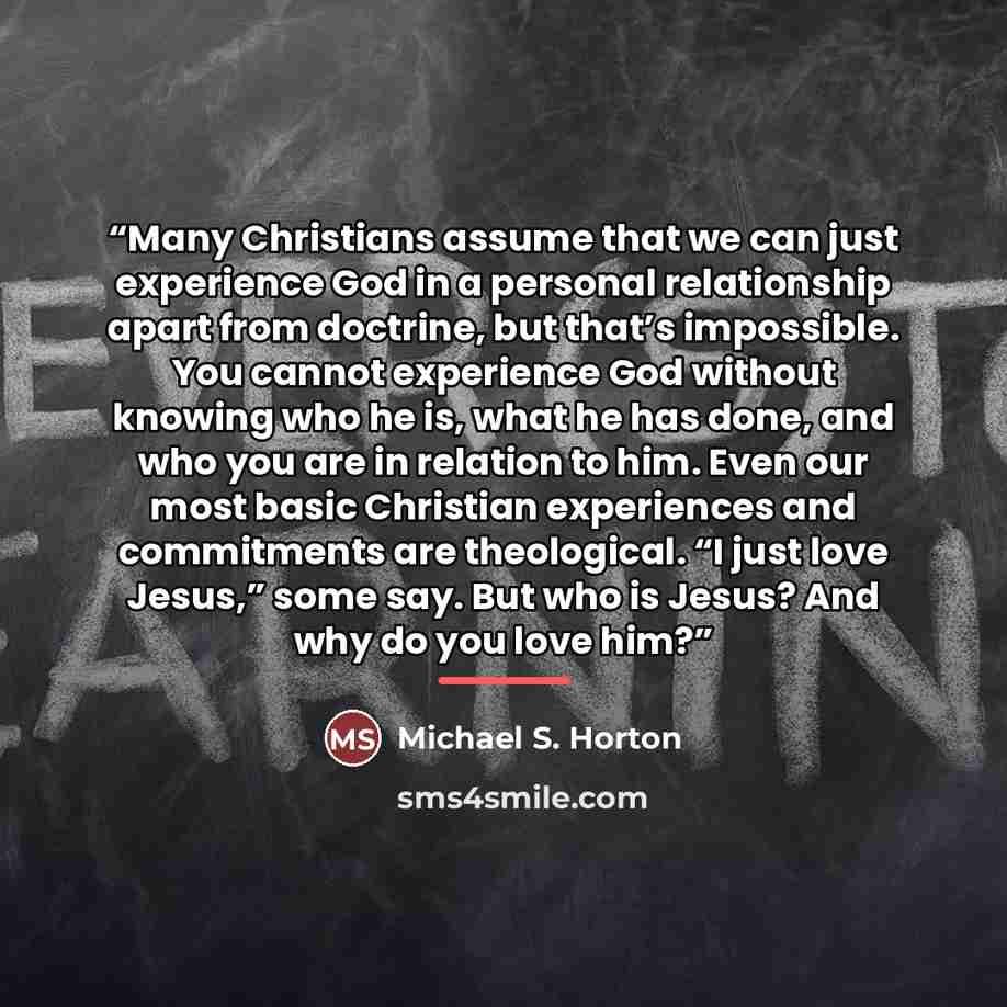 “Many Christians assume that we can just experience God in a personal relationship apart from doctrine, but that’s impossible. You cannot experience God without knowing who he is, what he has done, and who you are in relation to him. Even our most basic Christian experiences and commitments are…” quote by Michael S. Horton