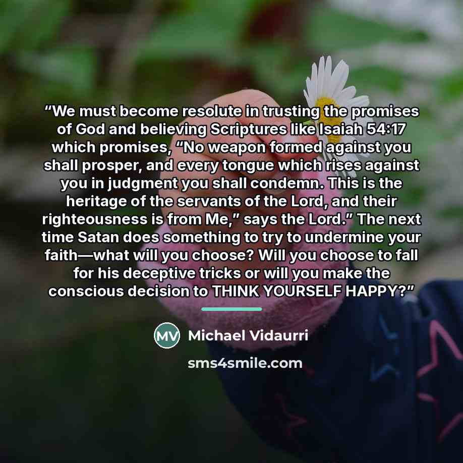 “We must become resolute in trusting the promises of God and believing Scriptures like Isaiah 54:17 which promises, “No weapon formed against you shall prosper, and every tongue which rises against you in judgment you shall condemn. This is the heritage of the servants of the Lord, and their…” quote by Michael Vidaurri