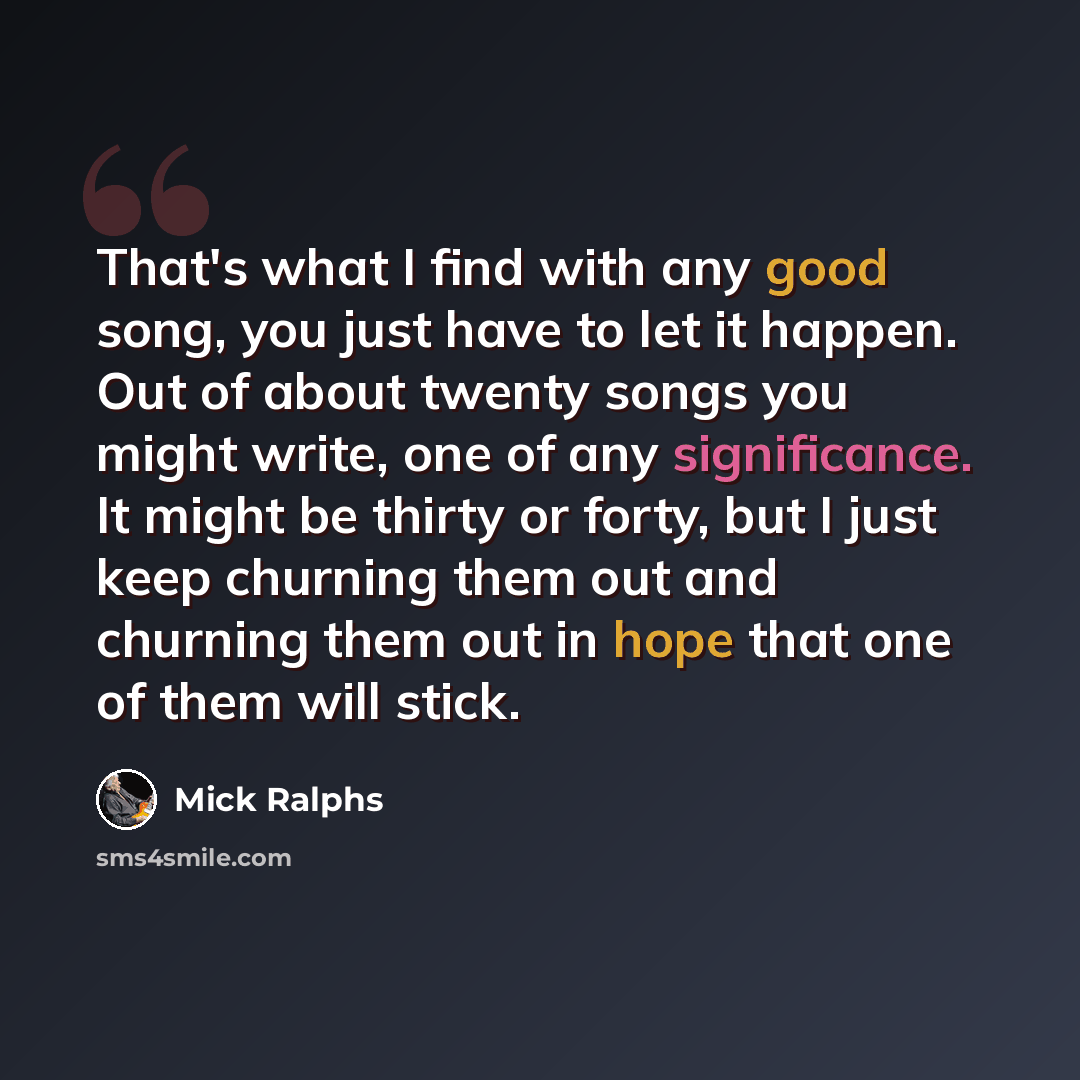 “That's what I find with any good song, you just have to let it happen. Out of about twenty songs you might write, one of any significance. It might be thirty or forty, but I just keep churning them out and churning them out in hope that one of them will stick.” quote by Mick Ralphs
