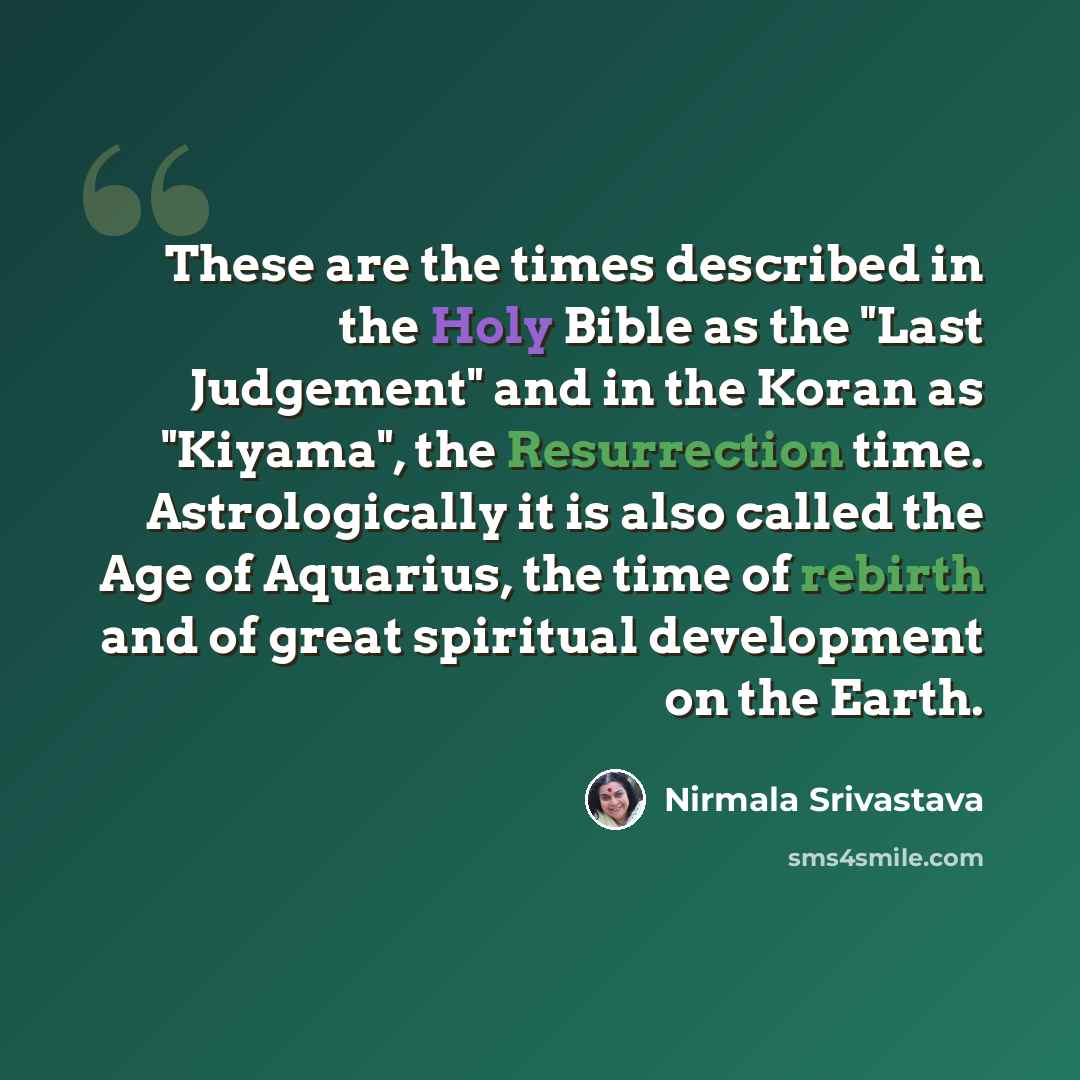 “These are the times described in the Holy Bible as the "Last Judgement" and in the Koran as "Kiyama", the Resurrection time. Astrologically it is also called the Age of Aquarius, the time of rebirth and of great spiritual development on the Earth.” quote by Nirmala Srivastava