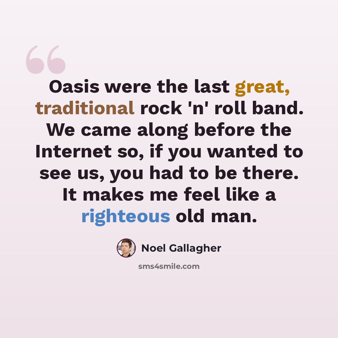 “Oasis were the last great, traditional rock 'n' roll band. We came along before the Internet so, if you wanted to see us, you had to be there. It makes me feel like a righteous old man.” quote by Noel Gallagher