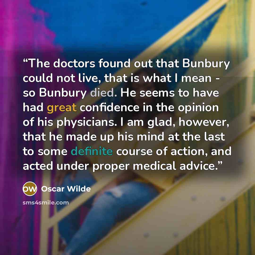 “The doctors found out that Bunbury could not live, that is what I mean - so Bunbury died. He seems to have had great confidence in the opinion of his physicians. I am glad, however, that he made up his mind at the last to some definite course of action, and acted under proper medical advice.” quote by Oscar Wilde