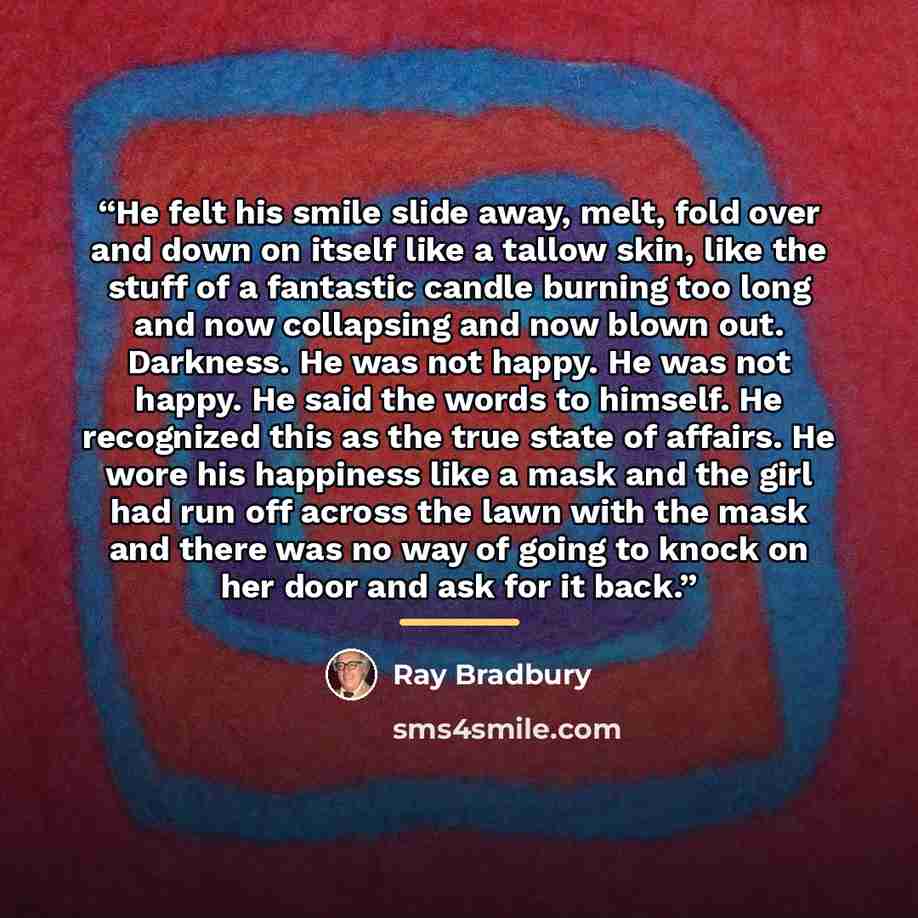 “He felt his smile slide away, melt, fold over and down on itself like a tallow skin, like the stuff of a fantastic candle burning too long and now collapsing and now blown out. Darkness. He was not happy. He was not happy. He said the words to himself. He recognized this as the true state of…” quote by Ray Bradbury
