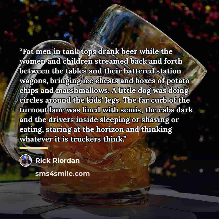 “Fat men in tank tops drank beer while the women and children streamed back and forth between the tables and their battered station wagons, bringing ice chests and boxes of potato chips and marshmallows. A little dog was doing circles around the kids' legs. The far curb of the turnout lane was…” quote by Rick Riordan