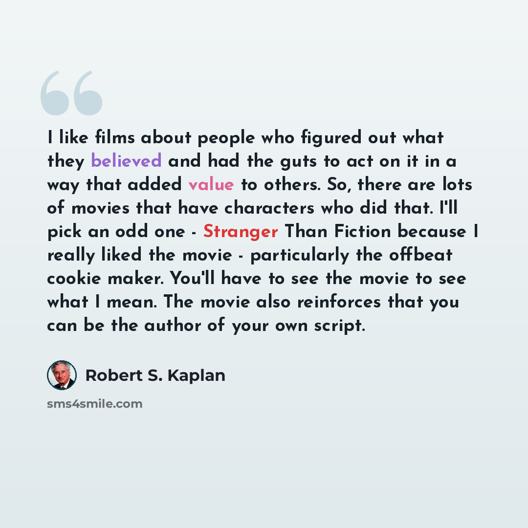 “I like films about people who figured out what they believed and had the guts to act on it in a way that added value to others. So, there are lots of movies that have characters who did that. I'll pick an odd one - Stranger Than Fiction because I really liked the movie - particularly the offbeat…” quote by Robert S. Kaplan