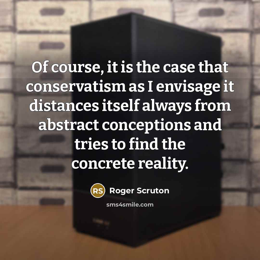 “Of course, it is the case that conservatism as I envisage it distances itself always from abstract conceptions and tries to find the concrete reality.” quote by Roger Scruton