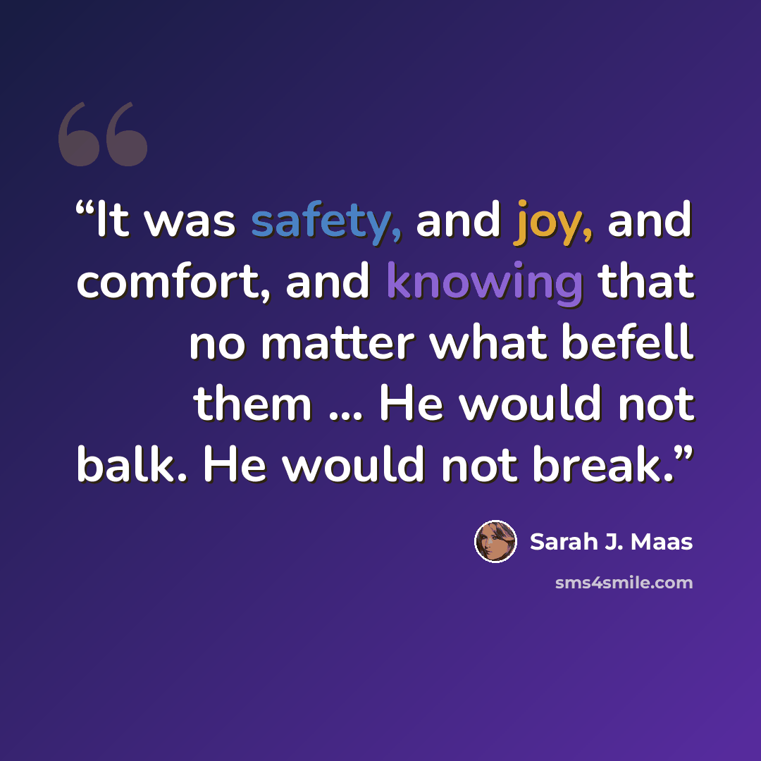 “It was safety, and joy, and comfort, and knowing that no matter what befell them … He would not balk. He would not break.” quote by Sarah J. Maas