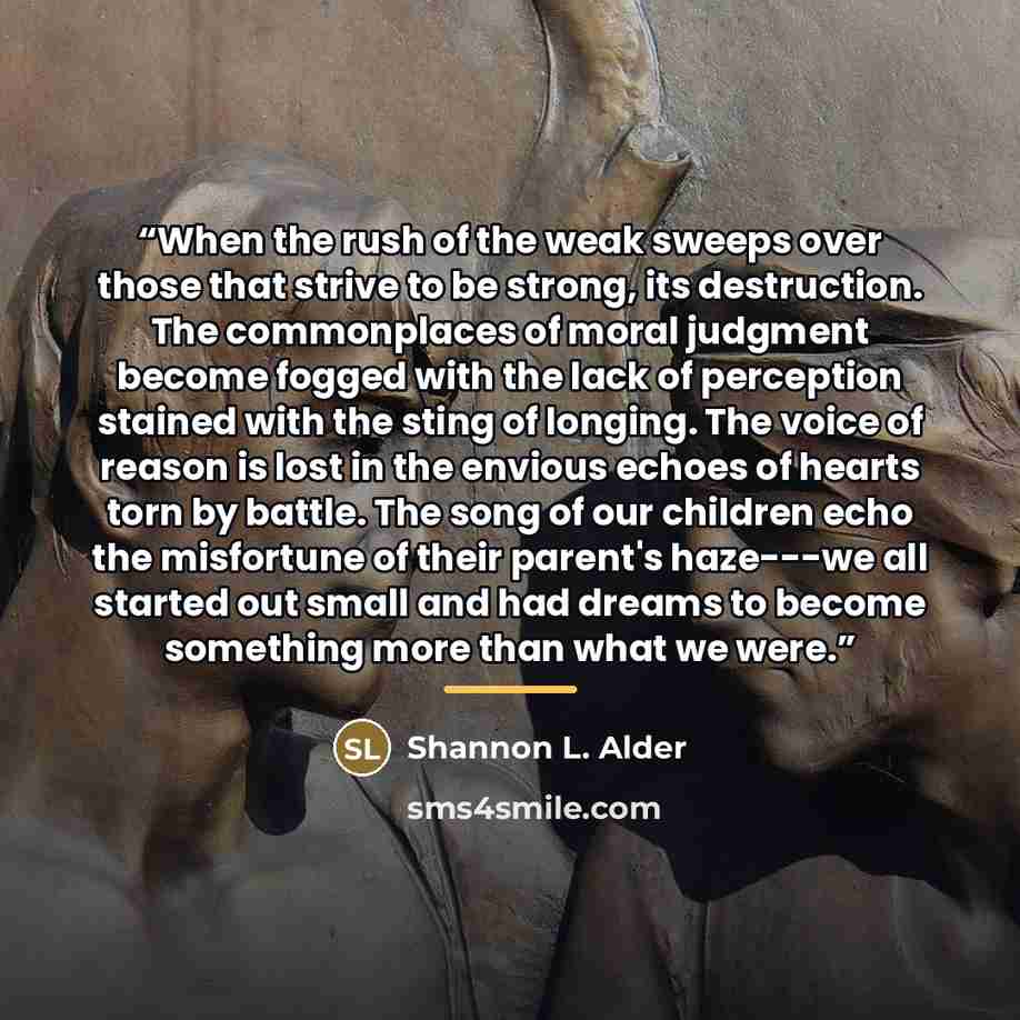 “When the rush of the weak sweeps over those that strive to be strong, its destruction. The commonplaces of moral judgment become fogged with the lack of perception stained with the sting of longing. The voice of reason is lost in the envious echoes of hearts torn by battle. The song of our…” quote by Shannon L. Alder