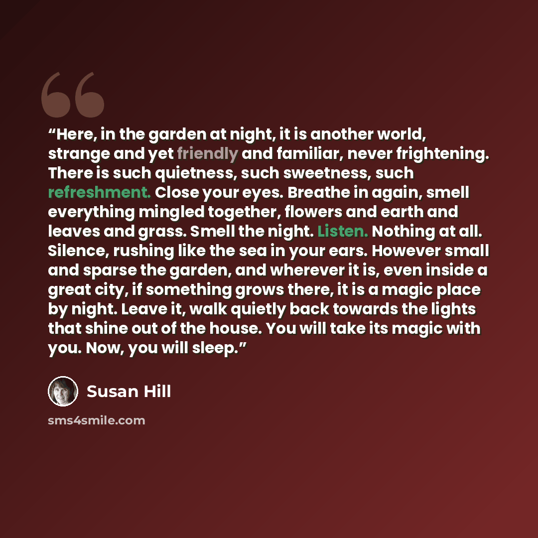 “Here, in the garden at night, it is another world, strange and yet friendly and familiar, never frightening. There is such quietness, such sweetness, such refreshment. Close your eyes. Breathe in again, smell everything mingled together, flowers and earth and leaves and grass. Smell the night…” quote by Susan Hill